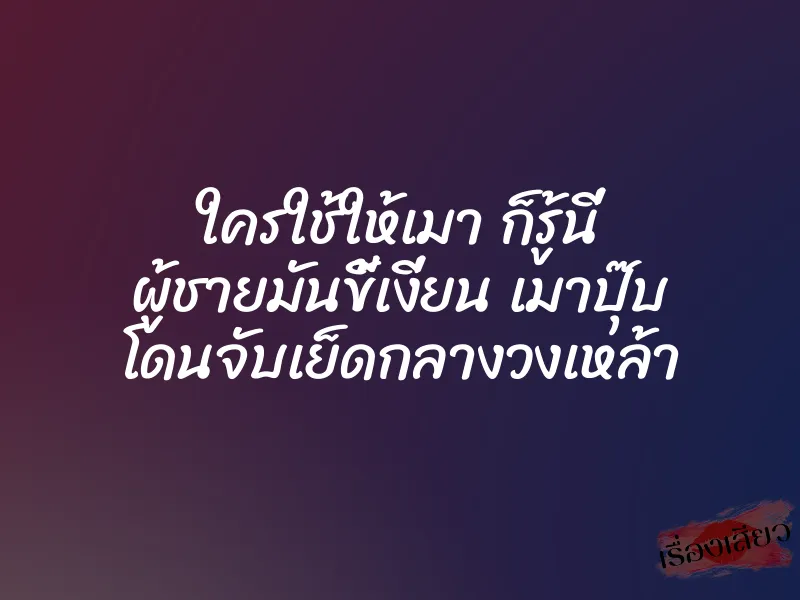 ใครใช้ให้เมา ก็รู้นี่ ผู้ชายมันขี้เงี่ยน เมาปุ๊บ โดนจับเย็ดกลางวงเหล้า