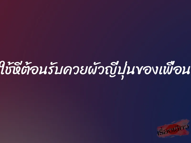 ใช้หีต้อนรับควยผัวญี่ปุ่นของเพื่อน