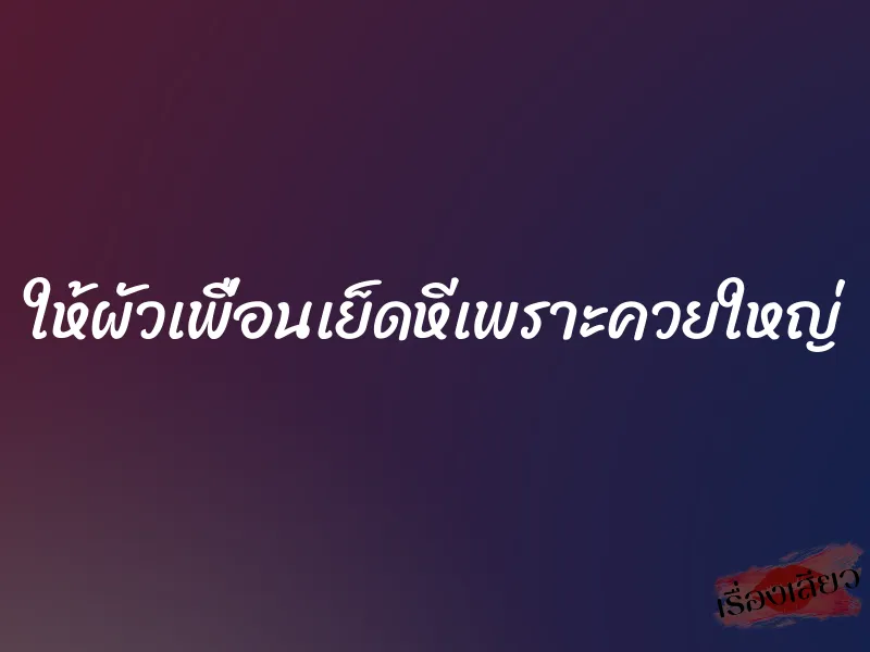ให้ผัวเพื่อนเย็ดหีเพราะควยใหญ่