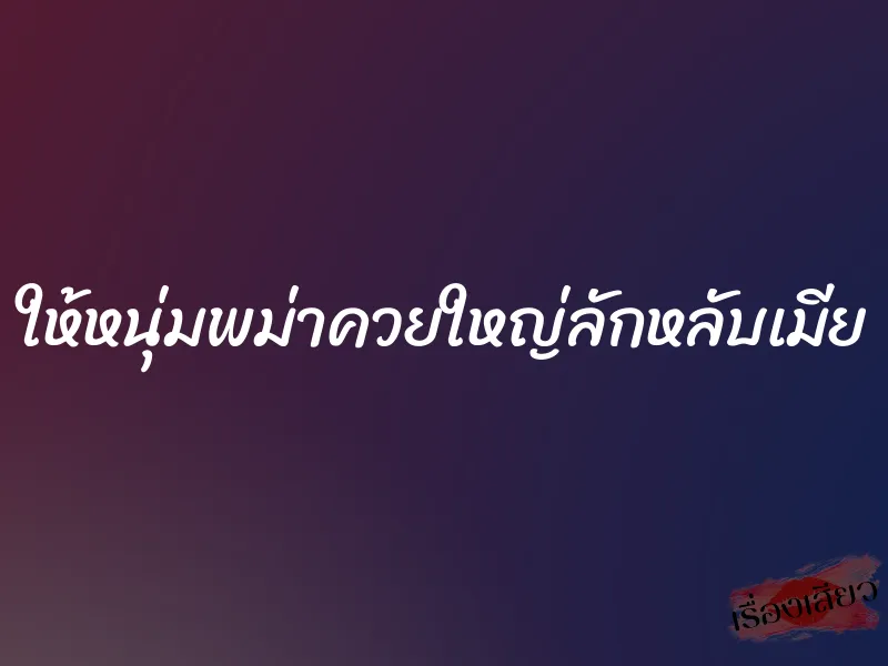 ให้หนุ่มพม่าควยใหญ่ลักหลับเมีย