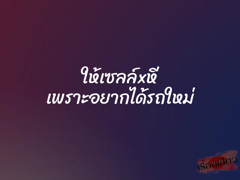 ให้เซลล์xหี เพราะอยากได้รถใหม่