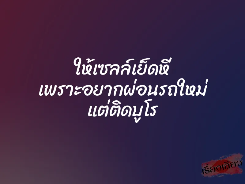 ให้เซลล์เย็ดหี เพราะอยากผ่อนรถใหม่ แต่ติดบูโร