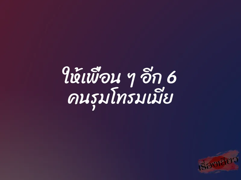 ให้เพื่อน ๆ อีก 6 คนรุมโทรมเมีย