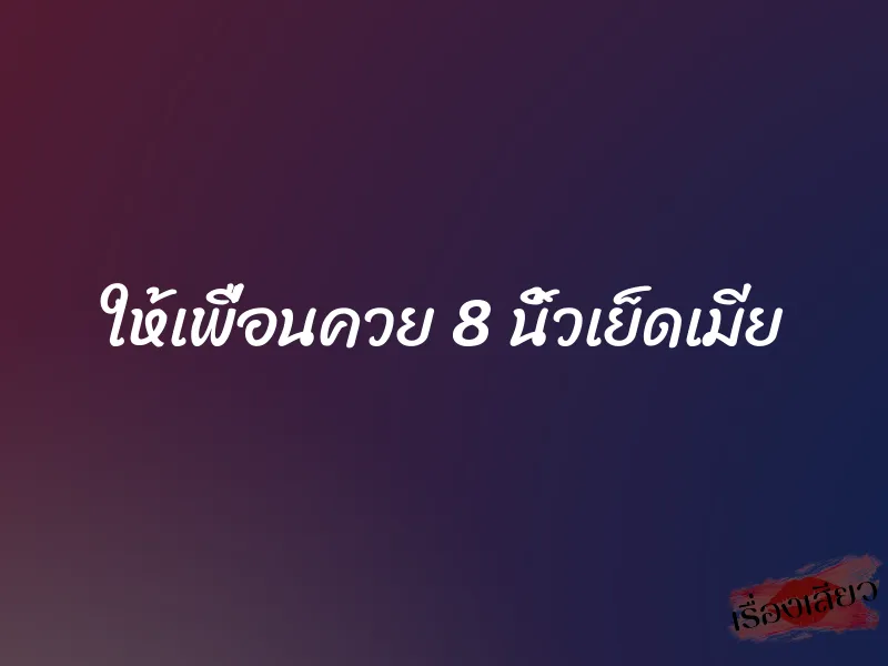 ให้เพื่อนควย 8 นิ้วเย็ดเมีย