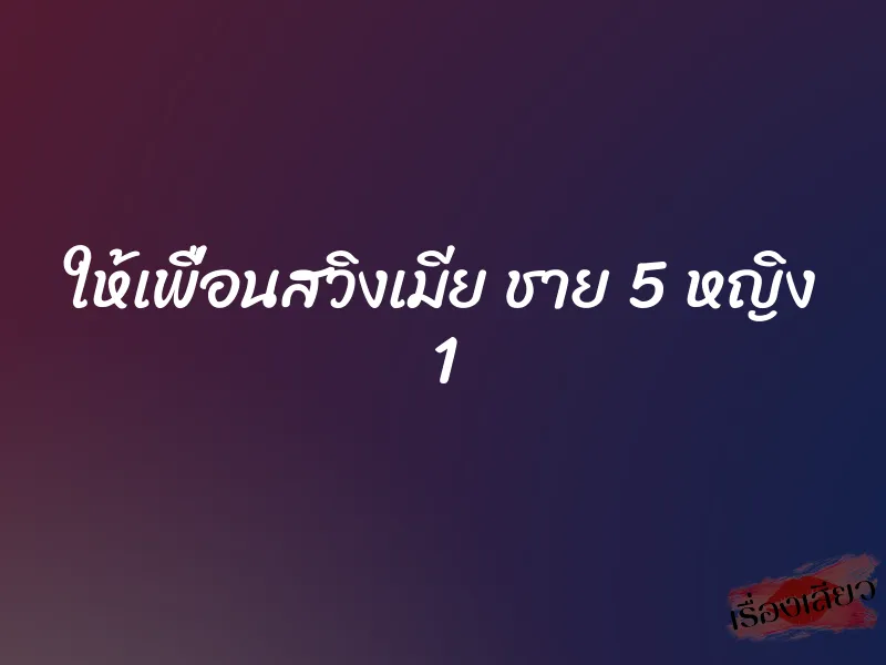 ให้เพื่อนสวิงเมีย ชาย 5 หญิง 1
