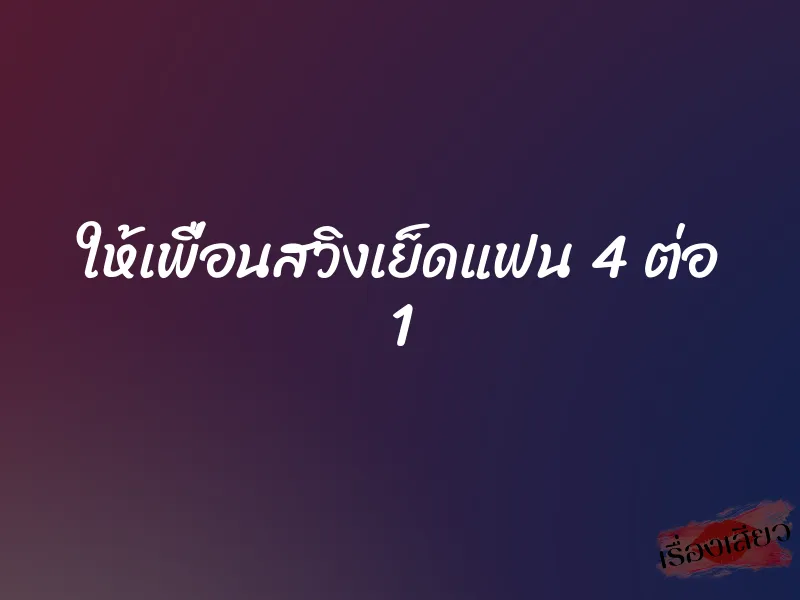 ให้เพื่อนสวิงเย็ดแฟน 4 ต่อ 1