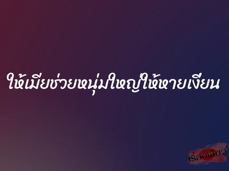 ให้เมียช่วยหนุ่มใหญ่ให้หายเงี่ยน