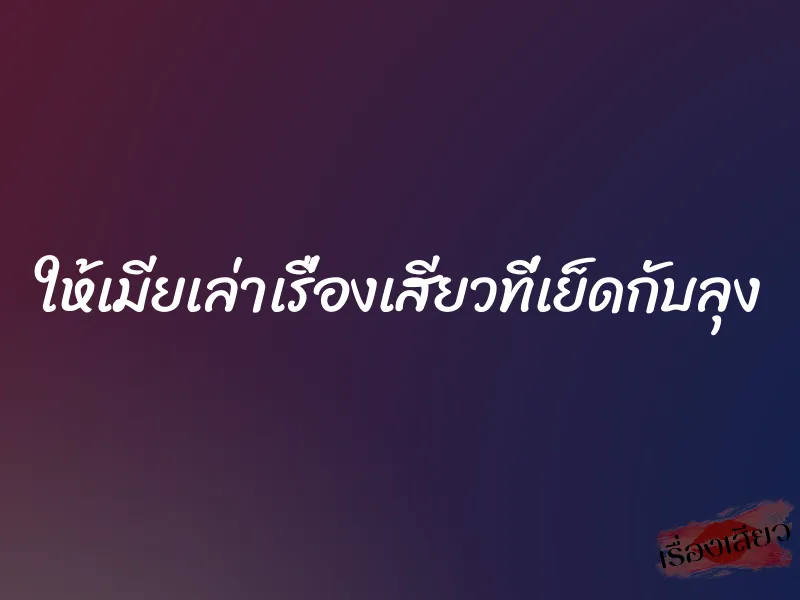 ให้เมียเล่าเรื่องเสียวที่เย็ดกับลุง