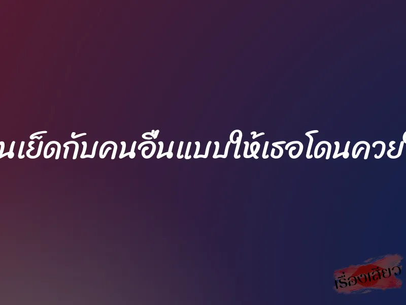 ให้แฟนเย็ดกับคนอื่นแบบให้เธอโดนควยใหญ่ๆ