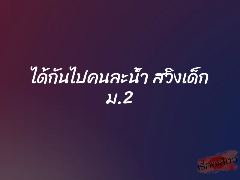 ได้กันไปคนละน้ำ สวิงเด็ก ม.2