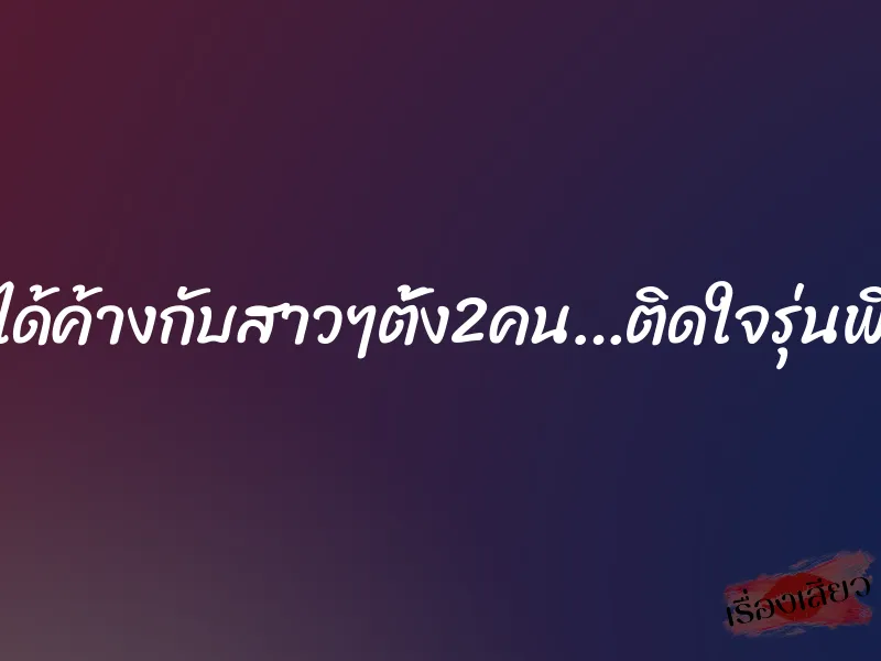 ได้ค้างกับสาวๆตั้ง2คน…ติดใจรุ่นพี่