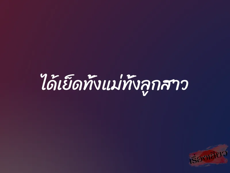 ได้เย็ดทั้งแม่ทั้งลูกสาว