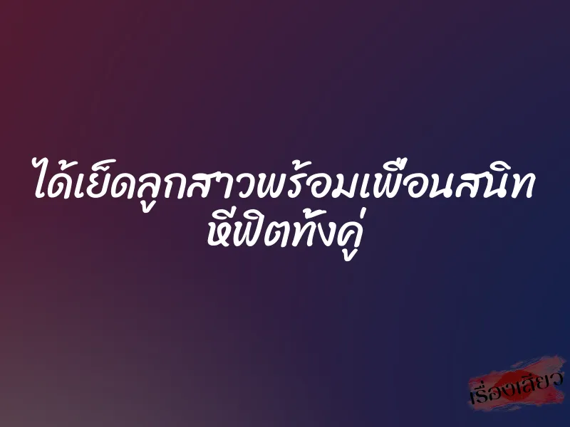 ได้เย็ดลูกสาวพร้อมเพื่อนสนิท หีฟิตทั้งคู่