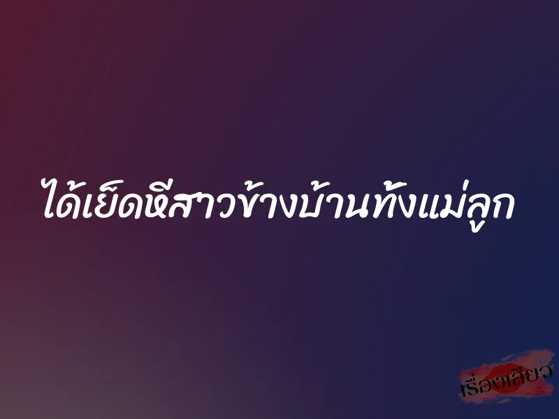 ได้เย็ดหีสาวข้างบ้านทั้งแม่ลูก