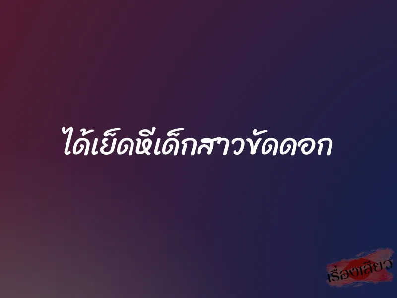 ได้เย็ดหีเด็กสาวขัดดอก