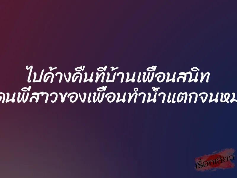 ไปค้างคืนที่บ้านเพื่อนสนิท แล้วโดนพี่สาวของเพื่อนทำน้ำแตกจนหมดแรง