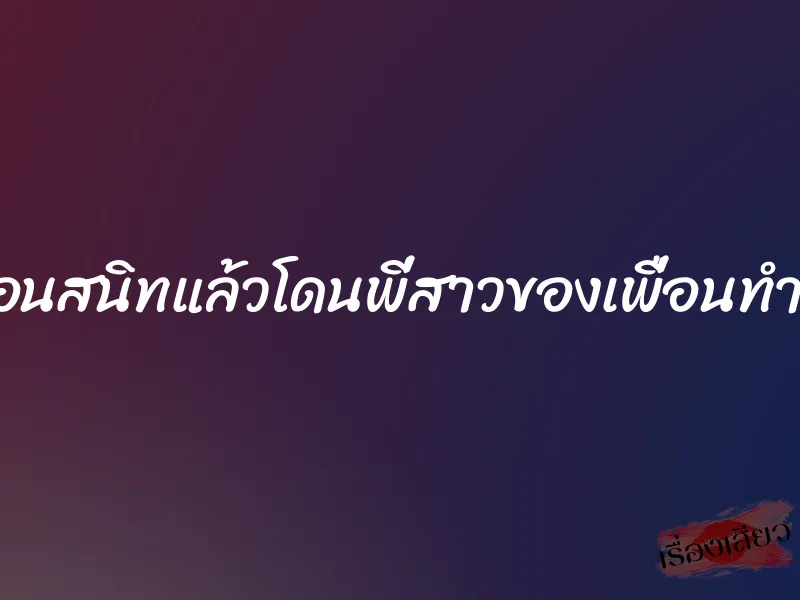 ไปค้างคืนที่บ้านเพื่อนสนิทแล้วโดนพี่สาวของเพื่อนทำน้ำแตกจนหมดแรง