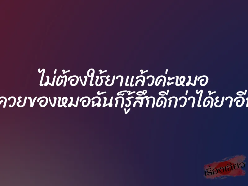 ไม่ต้องใช้ยาแล้วค่ะหมอ แค่ควยของหมอฉันก็รู้สึกดีกว่าได้ยาอีกค่ะ