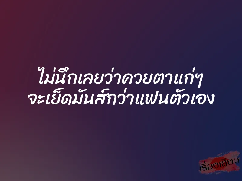 ไม่นึกเลยว่าควยตาแก่ๆ จะเย็ดมันส์กว่าแฟนตัวเอง