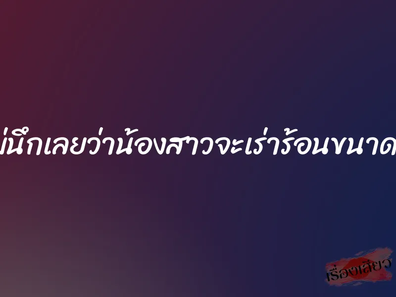 ไม่นึกเลยว่าน้องสาวจะเร่าร้อนขนาดนี้