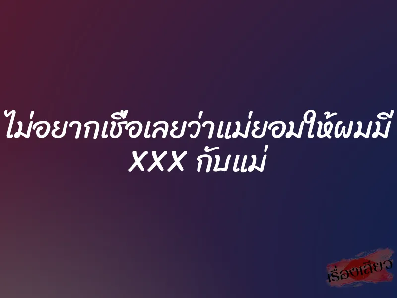 ไม่อยากเชื่อเลยว่าแม่ยอมให้ผมมี XXX กับแม่