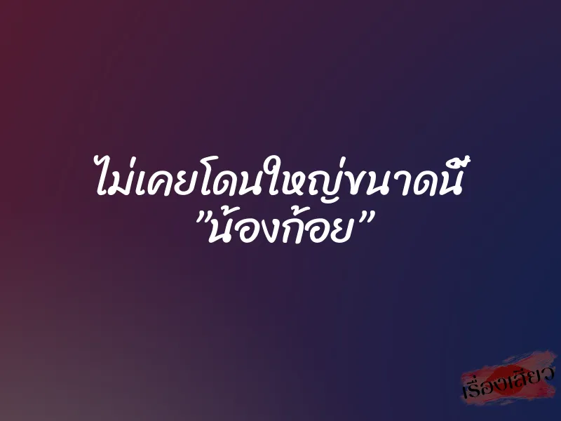 ไม่เคยโดนใหญ่ขนาดนี้ ”น้องก้อย”