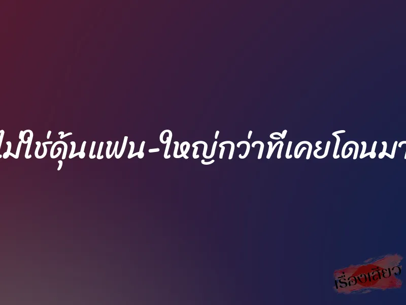ไม่ใช่ดุ้นแฟน ใหญ่กว่าที่เคยโดนมา