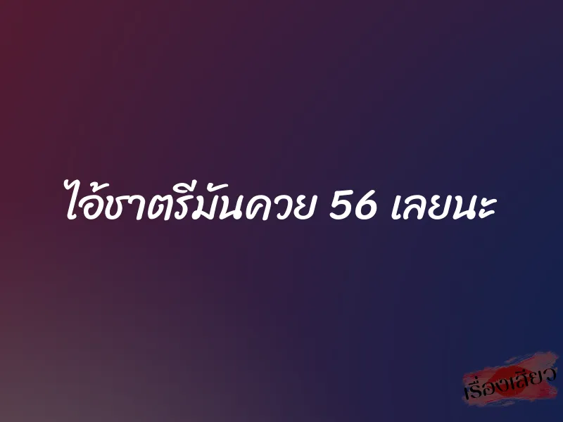 ไอ้ชาตรีมันควย 56 เลยนะ