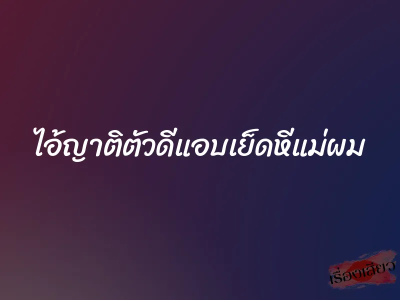 ไอ้ญาติตัวดีแอบเย็ดหีแม่ผม