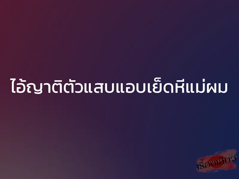 ไอ้ญาติตัวแสบแอบเย็ดหีแม่ผม